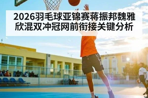 2026羽毛球亚锦赛蒋振邦魏雅欣混双冲冠网前衔接关键分析